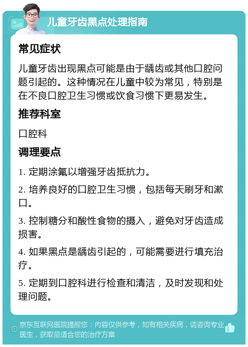 儿童牙齿黑点处理指南 常见症状 儿童牙齿出现黑点可能是由于龋齿或其他口腔问题引起的。这种情况在儿童中较为常见，特别是在不良口腔卫生习惯或饮食习惯下更易发生。 推荐科室 口腔科 调理要点 1. 定期涂氟以增强牙齿抵抗力。 2. 培养良好的口腔卫生习惯，包括每天刷牙和漱口。 3. 控制糖分和酸性食物的摄入，避免对牙齿造成损害。 4. 如果黑点是龋齿引起的，可能需要进行填充治疗。 5. 定期到口腔科进行检查和清洁，及时发现和处理问题。