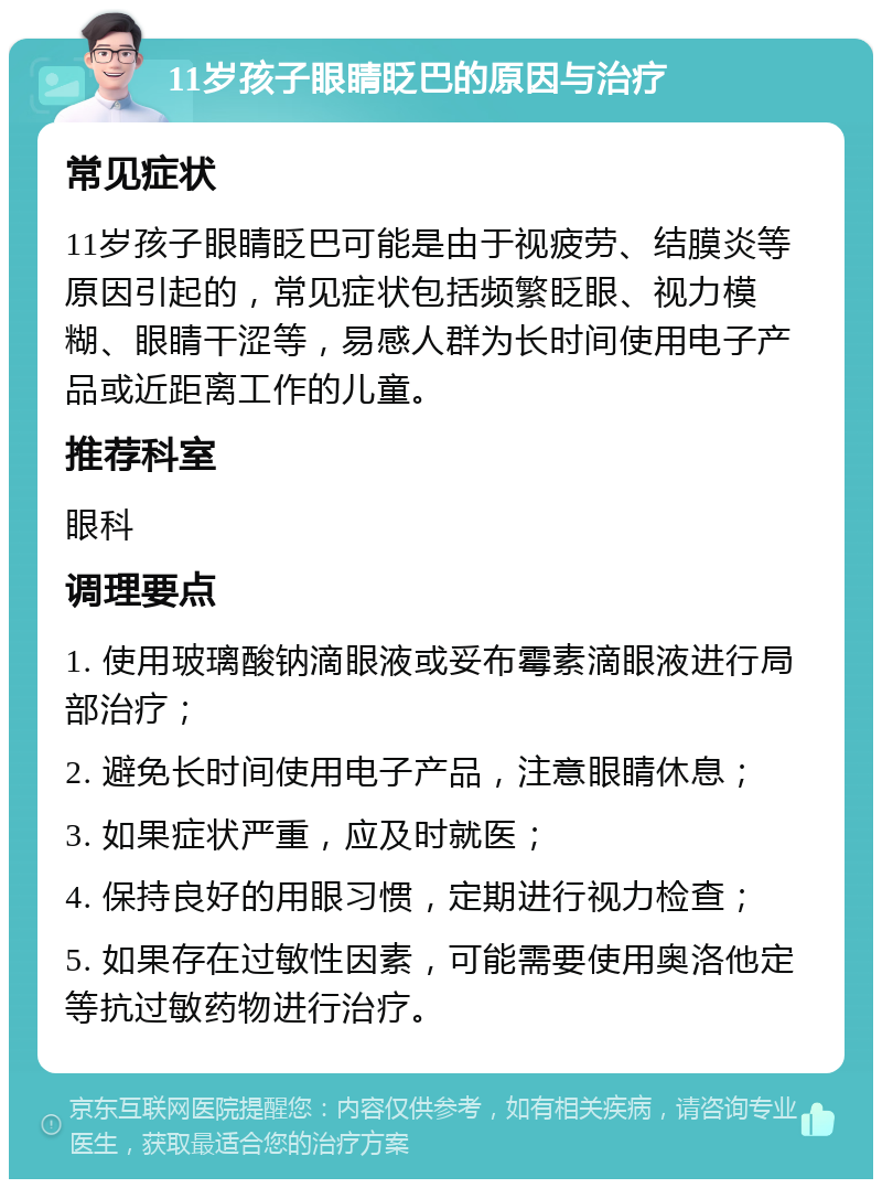 11岁孩子眼睛眨巴的原因与治疗 常见症状 11岁孩子眼睛眨巴可能是由于视疲劳、结膜炎等原因引起的，常见症状包括频繁眨眼、视力模糊、眼睛干涩等，易感人群为长时间使用电子产品或近距离工作的儿童。 推荐科室 眼科 调理要点 1. 使用玻璃酸钠滴眼液或妥布霉素滴眼液进行局部治疗； 2. 避免长时间使用电子产品，注意眼睛休息； 3. 如果症状严重，应及时就医； 4. 保持良好的用眼习惯，定期进行视力检查； 5. 如果存在过敏性因素，可能需要使用奥洛他定等抗过敏药物进行治疗。