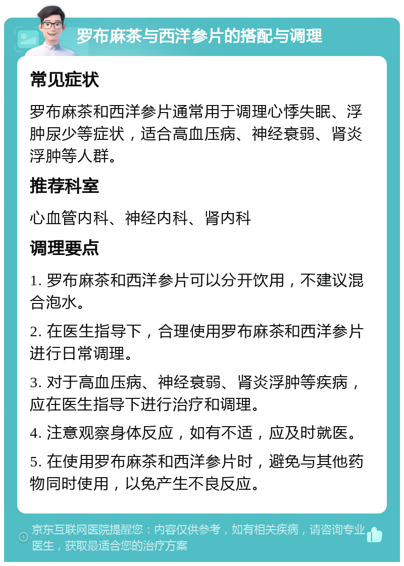 罗布麻茶与西洋参片的搭配与调理 常见症状 罗布麻茶和西洋参片通常用于调理心悸失眠、浮肿尿少等症状，适合高血压病、神经衰弱、肾炎浮肿等人群。 推荐科室 心血管内科、神经内科、肾内科 调理要点 1. 罗布麻茶和西洋参片可以分开饮用，不建议混合泡水。 2. 在医生指导下，合理使用罗布麻茶和西洋参片进行日常调理。 3. 对于高血压病、神经衰弱、肾炎浮肿等疾病，应在医生指导下进行治疗和调理。 4. 注意观察身体反应，如有不适，应及时就医。 5. 在使用罗布麻茶和西洋参片时，避免与其他药物同时使用，以免产生不良反应。