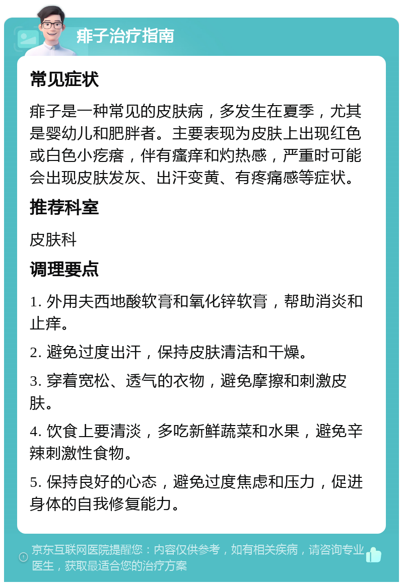 痱子治疗指南 常见症状 痱子是一种常见的皮肤病，多发生在夏季，尤其是婴幼儿和肥胖者。主要表现为皮肤上出现红色或白色小疙瘩，伴有瘙痒和灼热感，严重时可能会出现皮肤发灰、出汗变黄、有疼痛感等症状。 推荐科室 皮肤科 调理要点 1. 外用夫西地酸软膏和氧化锌软膏，帮助消炎和止痒。 2. 避免过度出汗，保持皮肤清洁和干燥。 3. 穿着宽松、透气的衣物，避免摩擦和刺激皮肤。 4. 饮食上要清淡，多吃新鲜蔬菜和水果，避免辛辣刺激性食物。 5. 保持良好的心态，避免过度焦虑和压力，促进身体的自我修复能力。