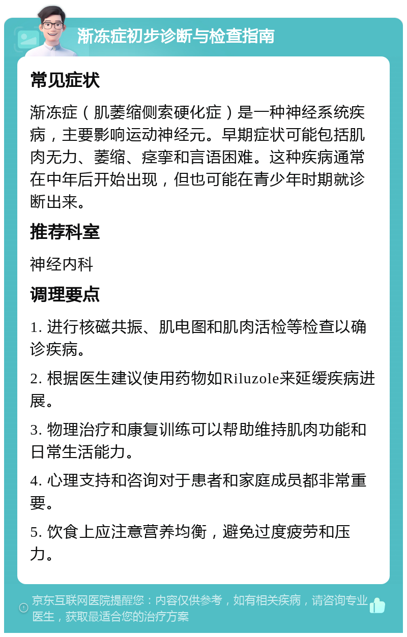 渐冻症初步诊断与检查指南 常见症状 渐冻症（肌萎缩侧索硬化症）是一种神经系统疾病，主要影响运动神经元。早期症状可能包括肌肉无力、萎缩、痉挛和言语困难。这种疾病通常在中年后开始出现，但也可能在青少年时期就诊断出来。 推荐科室 神经内科 调理要点 1. 进行核磁共振、肌电图和肌肉活检等检查以确诊疾病。 2. 根据医生建议使用药物如Riluzole来延缓疾病进展。 3. 物理治疗和康复训练可以帮助维持肌肉功能和日常生活能力。 4. 心理支持和咨询对于患者和家庭成员都非常重要。 5. 饮食上应注意营养均衡，避免过度疲劳和压力。