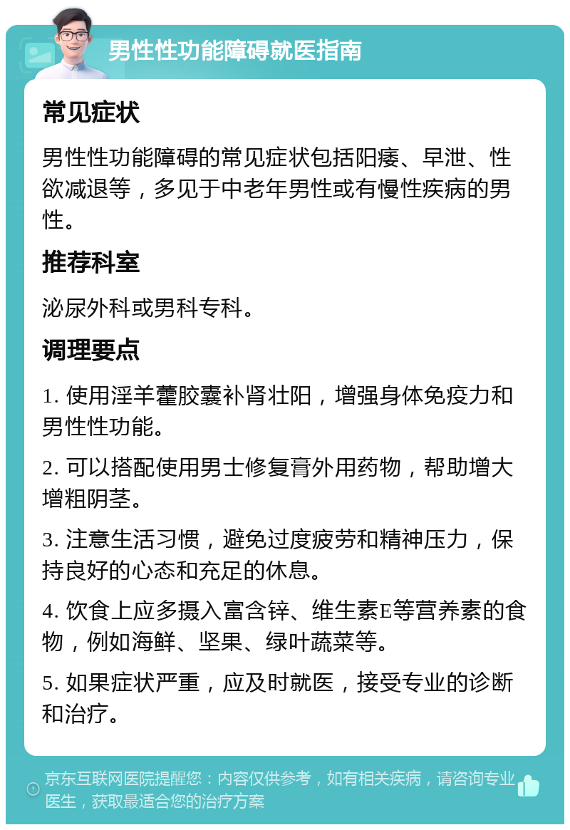 男性性功能障碍就医指南 常见症状 男性性功能障碍的常见症状包括阳痿、早泄、性欲减退等，多见于中老年男性或有慢性疾病的男性。 推荐科室 泌尿外科或男科专科。 调理要点 1. 使用淫羊藿胶囊补肾壮阳，增强身体免疫力和男性性功能。 2. 可以搭配使用男士修复膏外用药物，帮助增大增粗阴茎。 3. 注意生活习惯，避免过度疲劳和精神压力，保持良好的心态和充足的休息。 4. 饮食上应多摄入富含锌、维生素E等营养素的食物，例如海鲜、坚果、绿叶蔬菜等。 5. 如果症状严重，应及时就医，接受专业的诊断和治疗。