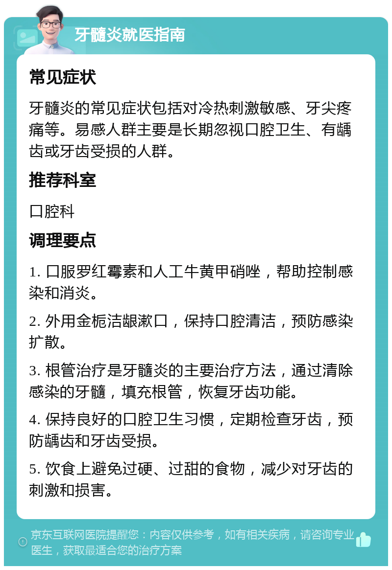 牙髓炎就医指南 常见症状 牙髓炎的常见症状包括对冷热刺激敏感、牙尖疼痛等。易感人群主要是长期忽视口腔卫生、有龋齿或牙齿受损的人群。 推荐科室 口腔科 调理要点 1. 口服罗红霉素和人工牛黄甲硝唑，帮助控制感染和消炎。 2. 外用金栀洁龈漱口，保持口腔清洁，预防感染扩散。 3. 根管治疗是牙髓炎的主要治疗方法，通过清除感染的牙髓，填充根管，恢复牙齿功能。 4. 保持良好的口腔卫生习惯，定期检查牙齿，预防龋齿和牙齿受损。 5. 饮食上避免过硬、过甜的食物，减少对牙齿的刺激和损害。