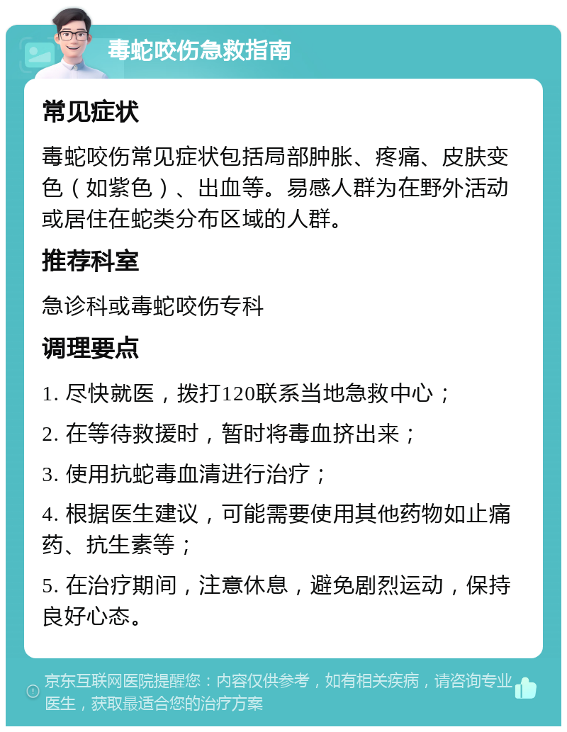 毒蛇咬伤急救指南 常见症状 毒蛇咬伤常见症状包括局部肿胀、疼痛、皮肤变色（如紫色）、出血等。易感人群为在野外活动或居住在蛇类分布区域的人群。 推荐科室 急诊科或毒蛇咬伤专科 调理要点 1. 尽快就医，拨打120联系当地急救中心； 2. 在等待救援时，暂时将毒血挤出来； 3. 使用抗蛇毒血清进行治疗； 4. 根据医生建议，可能需要使用其他药物如止痛药、抗生素等； 5. 在治疗期间，注意休息，避免剧烈运动，保持良好心态。