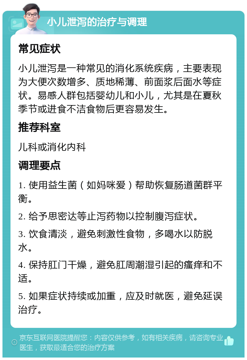 小儿泄泻的治疗与调理 常见症状 小儿泄泻是一种常见的消化系统疾病，主要表现为大便次数增多、质地稀薄、前面浆后面水等症状。易感人群包括婴幼儿和小儿，尤其是在夏秋季节或进食不洁食物后更容易发生。 推荐科室 儿科或消化内科 调理要点 1. 使用益生菌（如妈咪爱）帮助恢复肠道菌群平衡。 2. 给予思密达等止泻药物以控制腹泻症状。 3. 饮食清淡，避免刺激性食物，多喝水以防脱水。 4. 保持肛门干燥，避免肛周潮湿引起的瘙痒和不适。 5. 如果症状持续或加重，应及时就医，避免延误治疗。