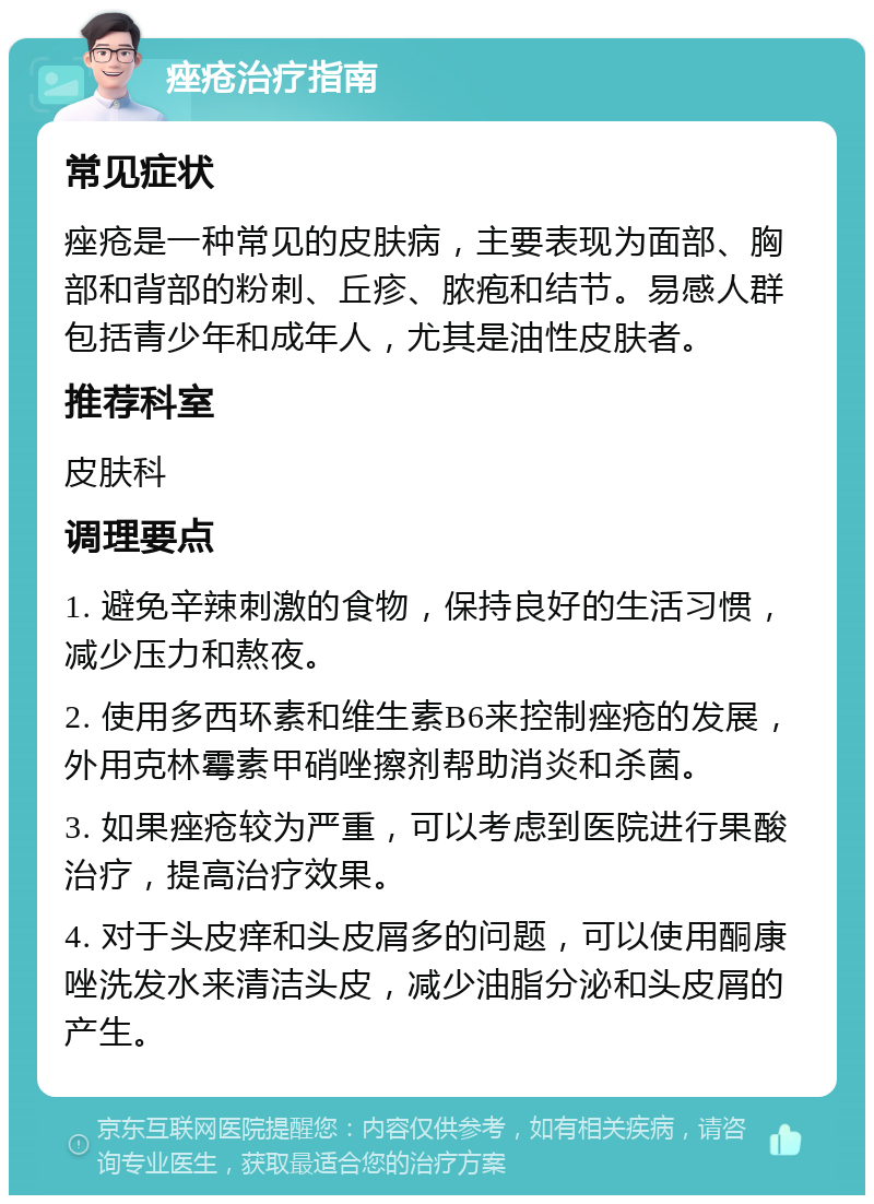 痤疮治疗指南 常见症状 痤疮是一种常见的皮肤病，主要表现为面部、胸部和背部的粉刺、丘疹、脓疱和结节。易感人群包括青少年和成年人，尤其是油性皮肤者。 推荐科室 皮肤科 调理要点 1. 避免辛辣刺激的食物，保持良好的生活习惯，减少压力和熬夜。 2. 使用多西环素和维生素B6来控制痤疮的发展，外用克林霉素甲硝唑擦剂帮助消炎和杀菌。 3. 如果痤疮较为严重，可以考虑到医院进行果酸治疗，提高治疗效果。 4. 对于头皮痒和头皮屑多的问题，可以使用酮康唑洗发水来清洁头皮，减少油脂分泌和头皮屑的产生。