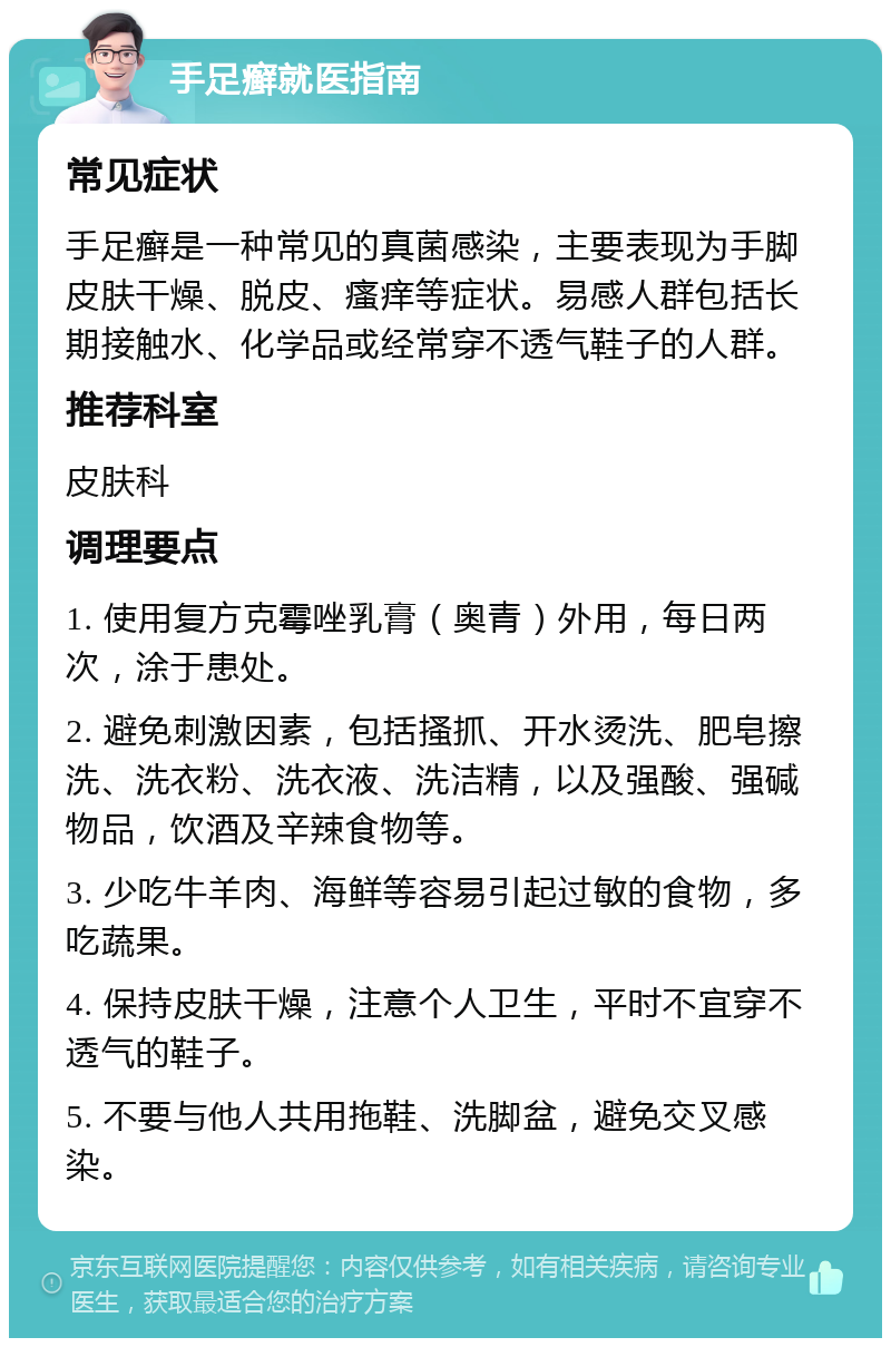 手足癣就医指南 常见症状 手足癣是一种常见的真菌感染，主要表现为手脚皮肤干燥、脱皮、瘙痒等症状。易感人群包括长期接触水、化学品或经常穿不透气鞋子的人群。 推荐科室 皮肤科 调理要点 1. 使用复方克霉唑乳膏（奥青）外用，每日两次，涂于患处。 2. 避免刺激因素，包括搔抓、开水烫洗、肥皂擦洗、洗衣粉、洗衣液、洗洁精，以及强酸、强碱物品，饮酒及辛辣食物等。 3. 少吃牛羊肉、海鲜等容易引起过敏的食物，多吃蔬果。 4. 保持皮肤干燥，注意个人卫生，平时不宜穿不透气的鞋子。 5. 不要与他人共用拖鞋、洗脚盆，避免交叉感染。