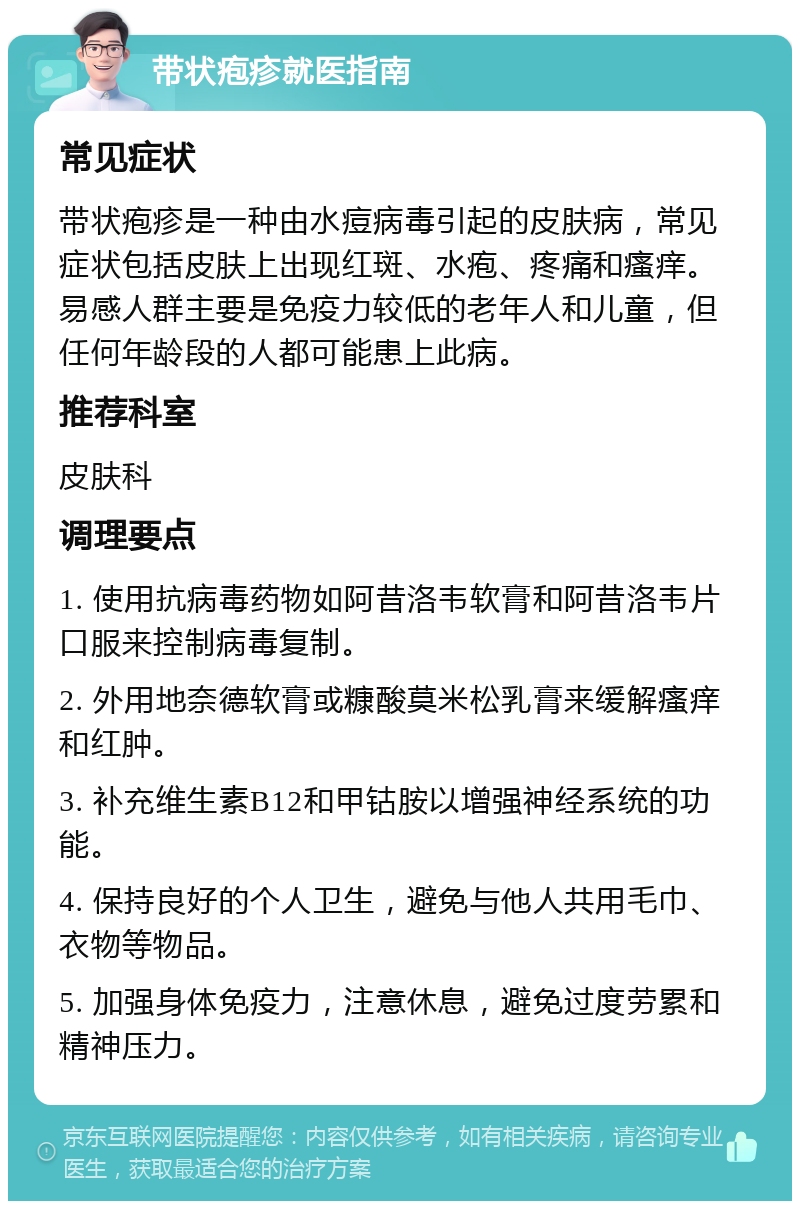 带状疱疹就医指南 常见症状 带状疱疹是一种由水痘病毒引起的皮肤病，常见症状包括皮肤上出现红斑、水疱、疼痛和瘙痒。易感人群主要是免疫力较低的老年人和儿童，但任何年龄段的人都可能患上此病。 推荐科室 皮肤科 调理要点 1. 使用抗病毒药物如阿昔洛韦软膏和阿昔洛韦片口服来控制病毒复制。 2. 外用地奈德软膏或糠酸莫米松乳膏来缓解瘙痒和红肿。 3. 补充维生素B12和甲钴胺以增强神经系统的功能。 4. 保持良好的个人卫生，避免与他人共用毛巾、衣物等物品。 5. 加强身体免疫力，注意休息，避免过度劳累和精神压力。