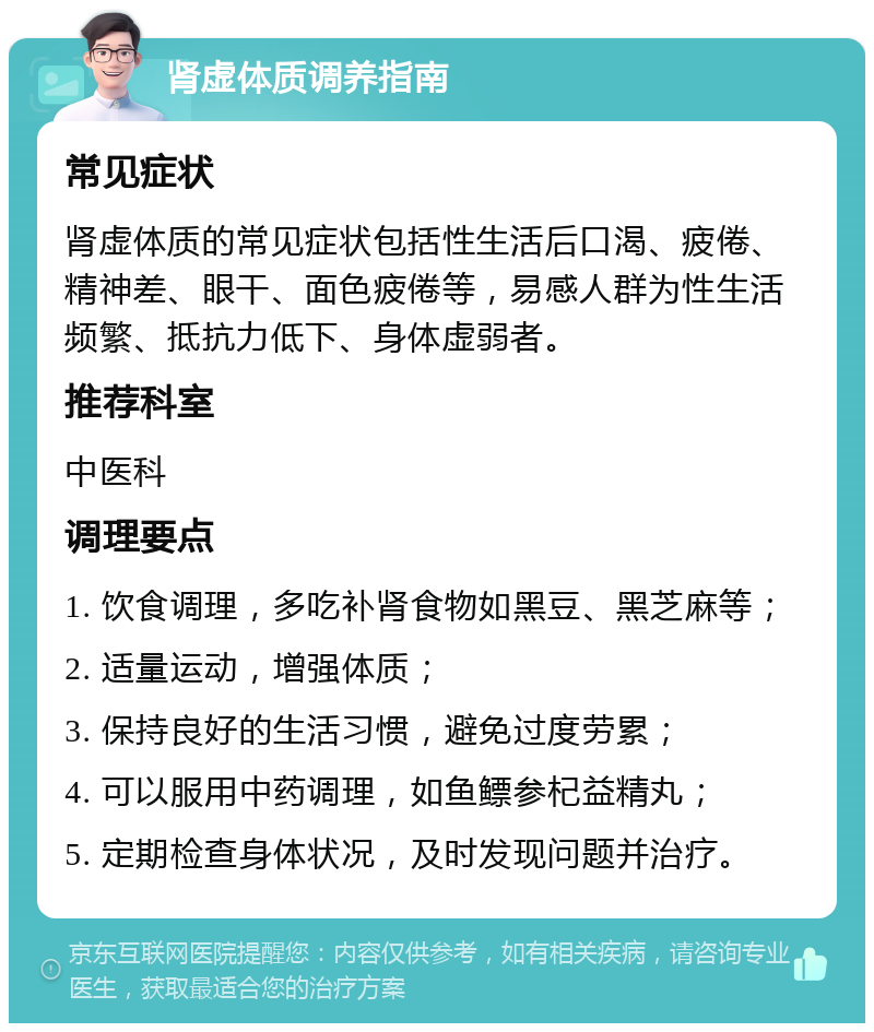 肾虚体质调养指南 常见症状 肾虚体质的常见症状包括性生活后口渴、疲倦、精神差、眼干、面色疲倦等，易感人群为性生活频繁、抵抗力低下、身体虚弱者。 推荐科室 中医科 调理要点 1. 饮食调理，多吃补肾食物如黑豆、黑芝麻等； 2. 适量运动，增强体质； 3. 保持良好的生活习惯，避免过度劳累； 4. 可以服用中药调理，如鱼鳔参杞益精丸； 5. 定期检查身体状况，及时发现问题并治疗。