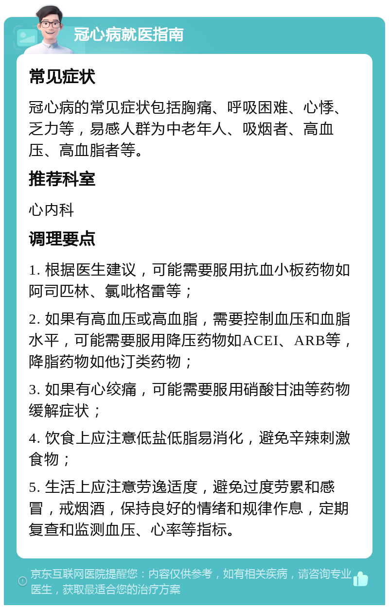 冠心病就医指南 常见症状 冠心病的常见症状包括胸痛、呼吸困难、心悸、乏力等，易感人群为中老年人、吸烟者、高血压、高血脂者等。 推荐科室 心内科 调理要点 1. 根据医生建议，可能需要服用抗血小板药物如阿司匹林、氯吡格雷等； 2. 如果有高血压或高血脂，需要控制血压和血脂水平，可能需要服用降压药物如ACEI、ARB等，降脂药物如他汀类药物； 3. 如果有心绞痛，可能需要服用硝酸甘油等药物缓解症状； 4. 饮食上应注意低盐低脂易消化，避免辛辣刺激食物； 5. 生活上应注意劳逸适度，避免过度劳累和感冒，戒烟酒，保持良好的情绪和规律作息，定期复查和监测血压、心率等指标。