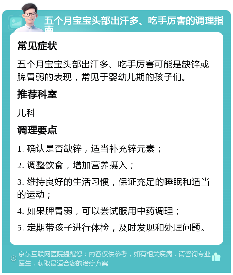 五个月宝宝头部出汗多、吃手厉害的调理指南 常见症状 五个月宝宝头部出汗多、吃手厉害可能是缺锌或脾胃弱的表现，常见于婴幼儿期的孩子们。 推荐科室 儿科 调理要点 1. 确认是否缺锌，适当补充锌元素； 2. 调整饮食，增加营养摄入； 3. 维持良好的生活习惯，保证充足的睡眠和适当的运动； 4. 如果脾胃弱，可以尝试服用中药调理； 5. 定期带孩子进行体检，及时发现和处理问题。