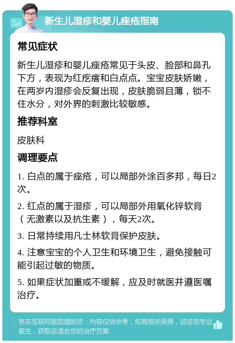 新生儿湿疹和婴儿痤疮指南 常见症状 新生儿湿疹和婴儿痤疮常见于头皮、脸部和鼻孔下方，表现为红疙瘩和白点点。宝宝皮肤娇嫩，在两岁内湿疹会反复出现，皮肤脆弱且薄，锁不住水分，对外界的刺激比较敏感。 推荐科室 皮肤科 调理要点 1. 白点的属于痤疮，可以局部外涂百多邦，每日2次。 2. 红点的属于湿疹，可以局部外用氧化锌软膏（无激素以及抗生素），每天2次。 3. 日常持续用凡士林软膏保护皮肤。 4. 注意宝宝的个人卫生和环境卫生，避免接触可能引起过敏的物质。 5. 如果症状加重或不缓解，应及时就医并遵医嘱治疗。