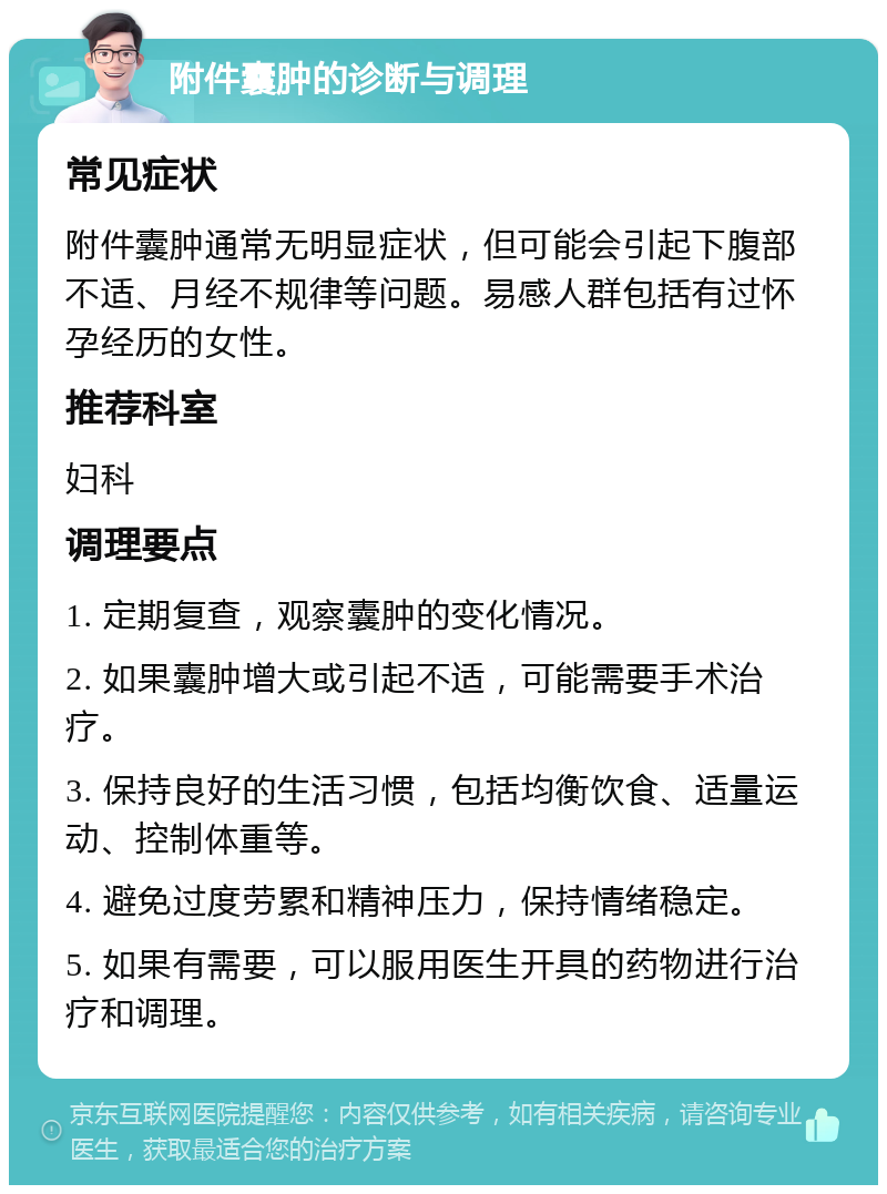 附件囊肿的诊断与调理 常见症状 附件囊肿通常无明显症状，但可能会引起下腹部不适、月经不规律等问题。易感人群包括有过怀孕经历的女性。 推荐科室 妇科 调理要点 1. 定期复查，观察囊肿的变化情况。 2. 如果囊肿增大或引起不适，可能需要手术治疗。 3. 保持良好的生活习惯，包括均衡饮食、适量运动、控制体重等。 4. 避免过度劳累和精神压力，保持情绪稳定。 5. 如果有需要，可以服用医生开具的药物进行治疗和调理。