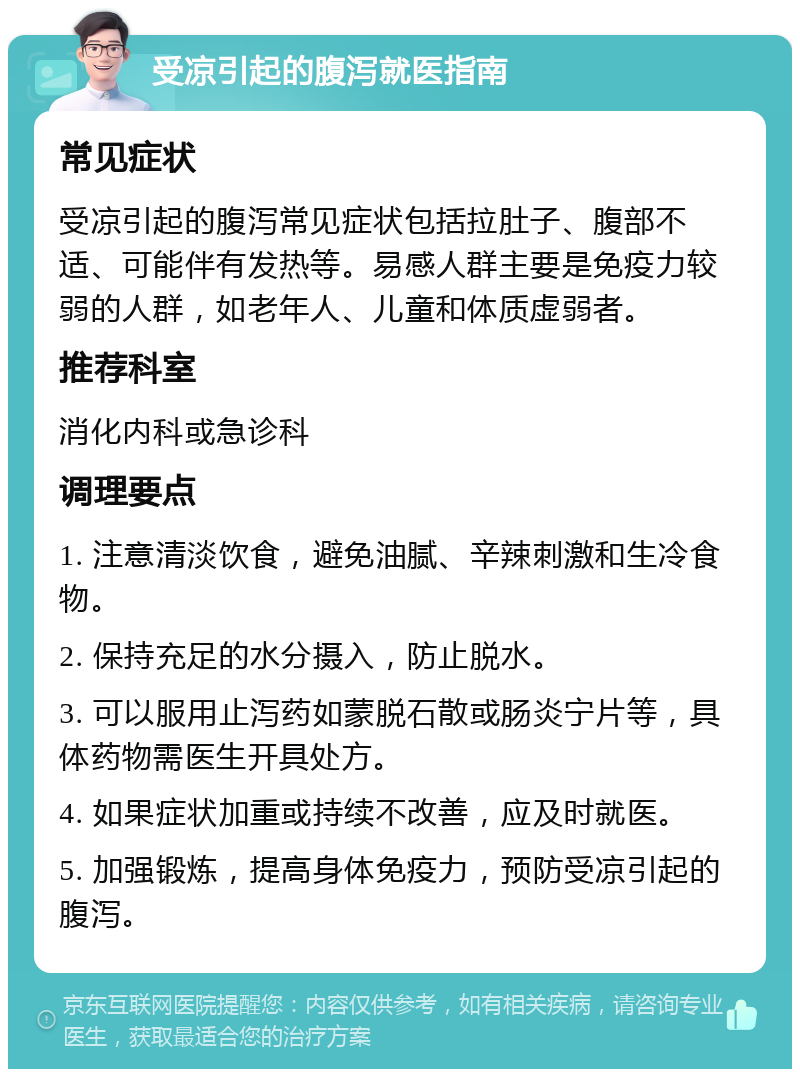 受凉引起的腹泻就医指南 常见症状 受凉引起的腹泻常见症状包括拉肚子、腹部不适、可能伴有发热等。易感人群主要是免疫力较弱的人群，如老年人、儿童和体质虚弱者。 推荐科室 消化内科或急诊科 调理要点 1. 注意清淡饮食，避免油腻、辛辣刺激和生冷食物。 2. 保持充足的水分摄入，防止脱水。 3. 可以服用止泻药如蒙脱石散或肠炎宁片等，具体药物需医生开具处方。 4. 如果症状加重或持续不改善，应及时就医。 5. 加强锻炼，提高身体免疫力，预防受凉引起的腹泻。