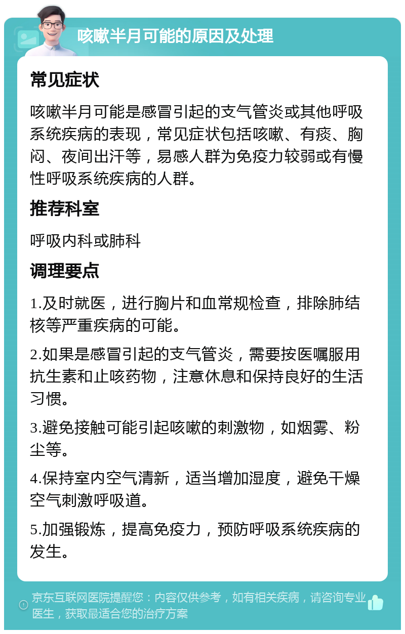 咳嗽半月可能的原因及处理 常见症状 咳嗽半月可能是感冒引起的支气管炎或其他呼吸系统疾病的表现，常见症状包括咳嗽、有痰、胸闷、夜间出汗等，易感人群为免疫力较弱或有慢性呼吸系统疾病的人群。 推荐科室 呼吸内科或肺科 调理要点 1.及时就医，进行胸片和血常规检查，排除肺结核等严重疾病的可能。 2.如果是感冒引起的支气管炎，需要按医嘱服用抗生素和止咳药物，注意休息和保持良好的生活习惯。 3.避免接触可能引起咳嗽的刺激物，如烟雾、粉尘等。 4.保持室内空气清新，适当增加湿度，避免干燥空气刺激呼吸道。 5.加强锻炼，提高免疫力，预防呼吸系统疾病的发生。