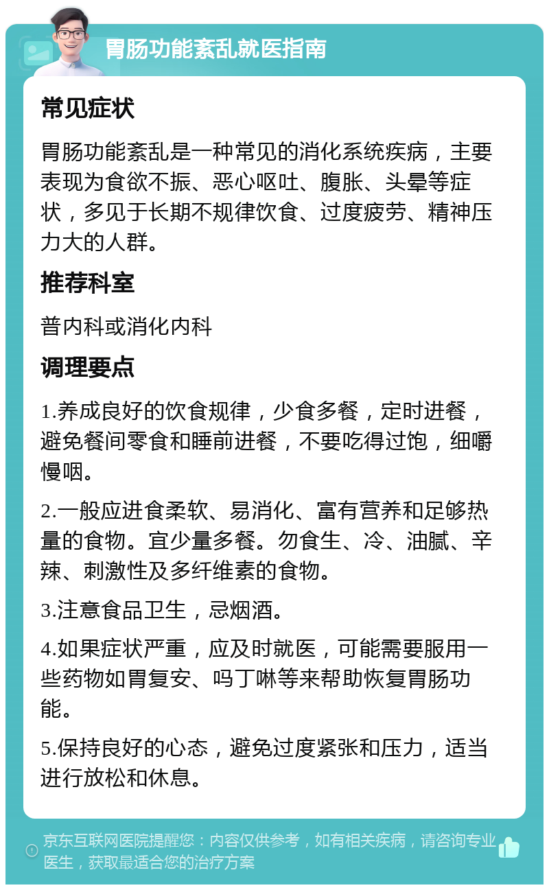 胃肠功能紊乱就医指南 常见症状 胃肠功能紊乱是一种常见的消化系统疾病，主要表现为食欲不振、恶心呕吐、腹胀、头晕等症状，多见于长期不规律饮食、过度疲劳、精神压力大的人群。 推荐科室 普内科或消化内科 调理要点 1.养成良好的饮食规律，少食多餐，定时进餐，避免餐间零食和睡前进餐，不要吃得过饱，细嚼慢咽。 2.一般应进食柔软、易消化、富有营养和足够热量的食物。宜少量多餐。勿食生、冷、油腻、辛辣、刺激性及多纤维素的食物。 3.注意食品卫生，忌烟酒。 4.如果症状严重，应及时就医，可能需要服用一些药物如胃复安、吗丁啉等来帮助恢复胃肠功能。 5.保持良好的心态，避免过度紧张和压力，适当进行放松和休息。