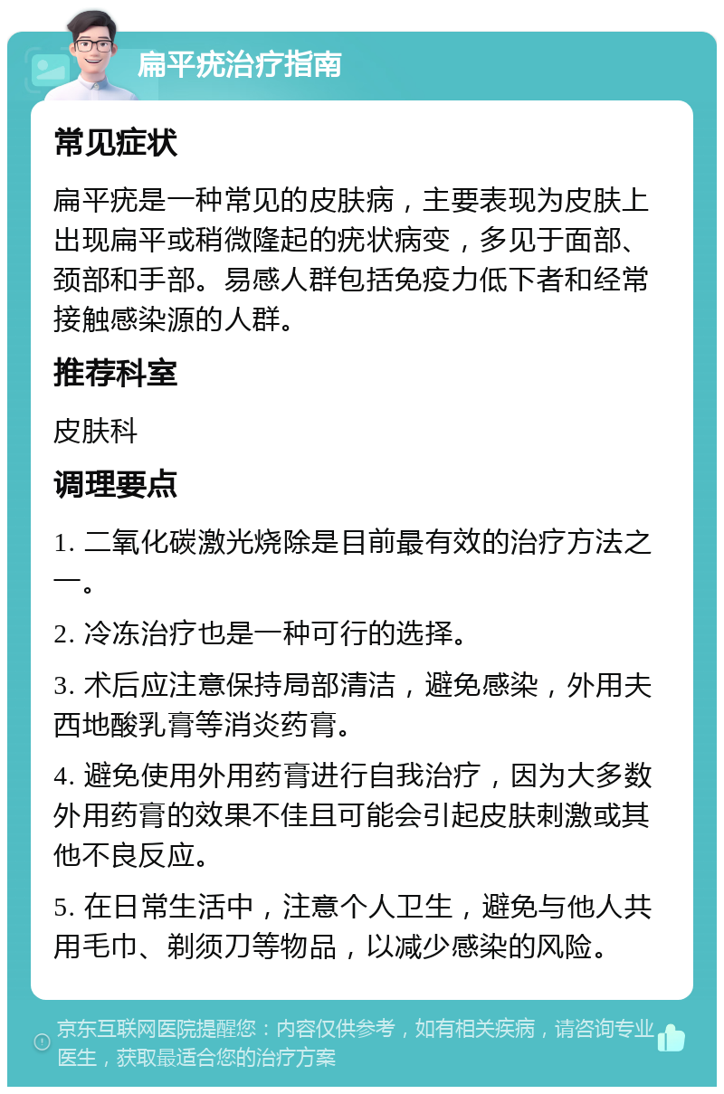 扁平疣治疗指南 常见症状 扁平疣是一种常见的皮肤病，主要表现为皮肤上出现扁平或稍微隆起的疣状病变，多见于面部、颈部和手部。易感人群包括免疫力低下者和经常接触感染源的人群。 推荐科室 皮肤科 调理要点 1. 二氧化碳激光烧除是目前最有效的治疗方法之一。 2. 冷冻治疗也是一种可行的选择。 3. 术后应注意保持局部清洁，避免感染，外用夫西地酸乳膏等消炎药膏。 4. 避免使用外用药膏进行自我治疗，因为大多数外用药膏的效果不佳且可能会引起皮肤刺激或其他不良反应。 5. 在日常生活中，注意个人卫生，避免与他人共用毛巾、剃须刀等物品，以减少感染的风险。