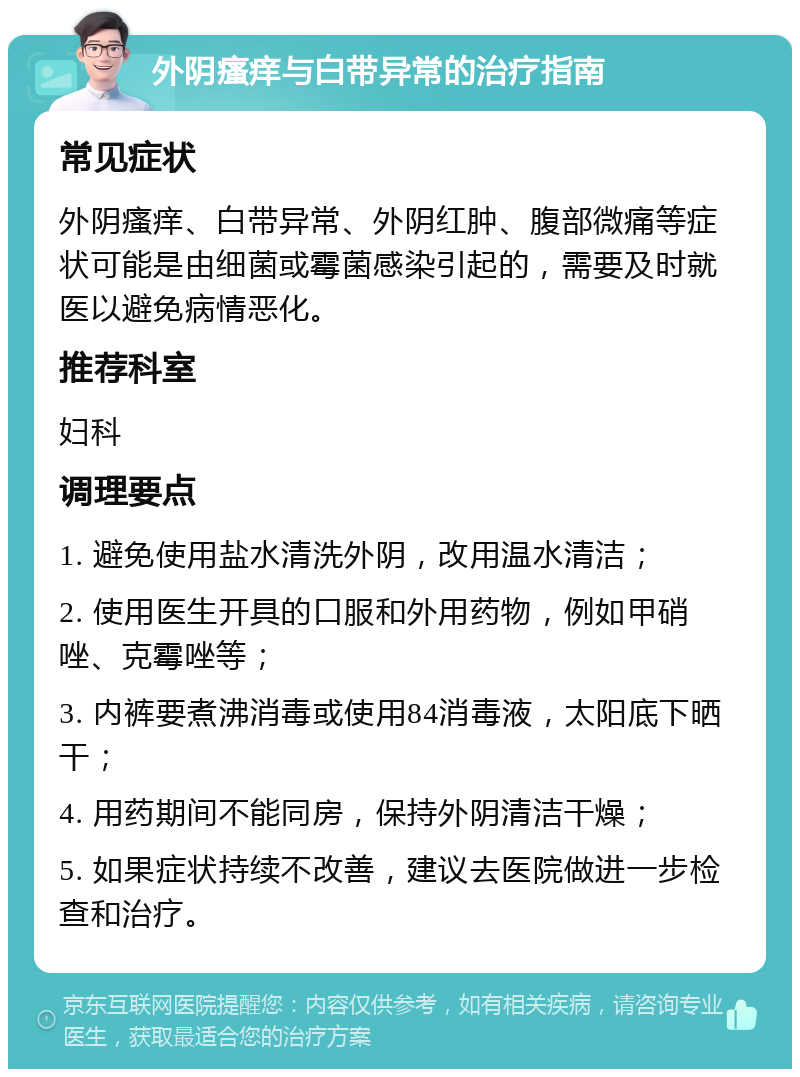 外阴瘙痒与白带异常的治疗指南 常见症状 外阴瘙痒、白带异常、外阴红肿、腹部微痛等症状可能是由细菌或霉菌感染引起的，需要及时就医以避免病情恶化。 推荐科室 妇科 调理要点 1. 避免使用盐水清洗外阴，改用温水清洁； 2. 使用医生开具的口服和外用药物，例如甲硝唑、克霉唑等； 3. 内裤要煮沸消毒或使用84消毒液，太阳底下晒干； 4. 用药期间不能同房，保持外阴清洁干燥； 5. 如果症状持续不改善，建议去医院做进一步检查和治疗。