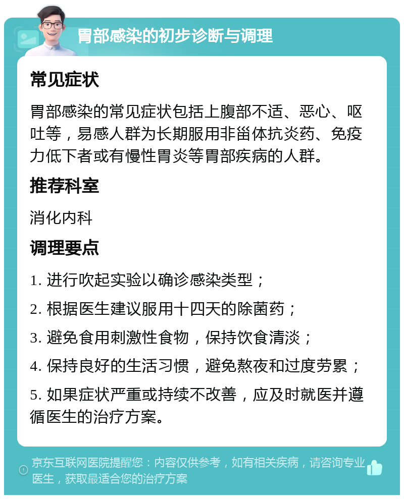 胃部感染的初步诊断与调理 常见症状 胃部感染的常见症状包括上腹部不适、恶心、呕吐等，易感人群为长期服用非甾体抗炎药、免疫力低下者或有慢性胃炎等胃部疾病的人群。 推荐科室 消化内科 调理要点 1. 进行吹起实验以确诊感染类型； 2. 根据医生建议服用十四天的除菌药； 3. 避免食用刺激性食物，保持饮食清淡； 4. 保持良好的生活习惯，避免熬夜和过度劳累； 5. 如果症状严重或持续不改善，应及时就医并遵循医生的治疗方案。