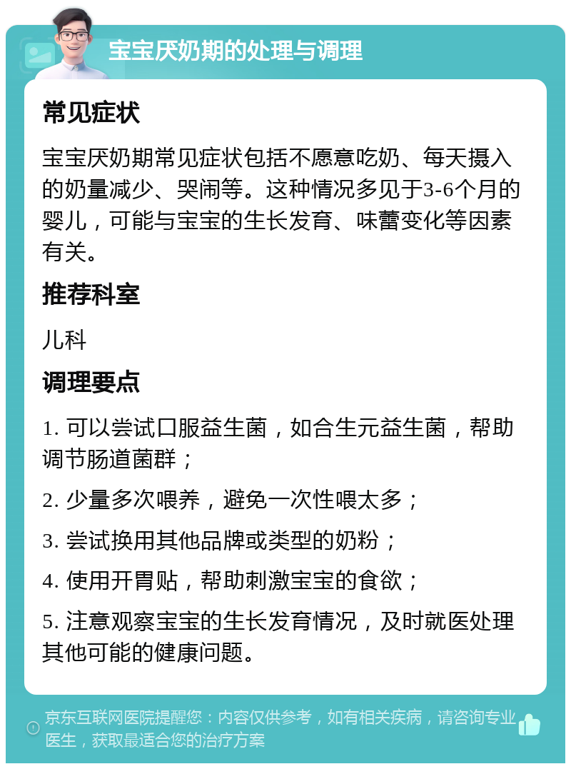 宝宝厌奶期的处理与调理 常见症状 宝宝厌奶期常见症状包括不愿意吃奶、每天摄入的奶量减少、哭闹等。这种情况多见于3-6个月的婴儿，可能与宝宝的生长发育、味蕾变化等因素有关。 推荐科室 儿科 调理要点 1. 可以尝试口服益生菌，如合生元益生菌，帮助调节肠道菌群； 2. 少量多次喂养，避免一次性喂太多； 3. 尝试换用其他品牌或类型的奶粉； 4. 使用开胃贴，帮助刺激宝宝的食欲； 5. 注意观察宝宝的生长发育情况，及时就医处理其他可能的健康问题。