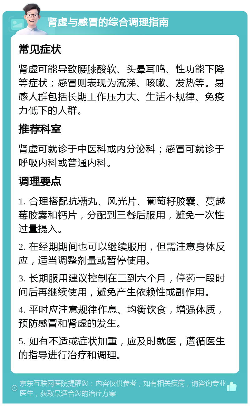 肾虚与感冒的综合调理指南 常见症状 肾虚可能导致腰膝酸软、头晕耳鸣、性功能下降等症状；感冒则表现为流涕、咳嗽、发热等。易感人群包括长期工作压力大、生活不规律、免疫力低下的人群。 推荐科室 肾虚可就诊于中医科或内分泌科；感冒可就诊于呼吸内科或普通内科。 调理要点 1. 合理搭配抗糖丸、风光片、葡萄籽胶囊、蔓越莓胶囊和钙片，分配到三餐后服用，避免一次性过量摄入。 2. 在经期期间也可以继续服用，但需注意身体反应，适当调整剂量或暂停使用。 3. 长期服用建议控制在三到六个月，停药一段时间后再继续使用，避免产生依赖性或副作用。 4. 平时应注意规律作息、均衡饮食，增强体质，预防感冒和肾虚的发生。 5. 如有不适或症状加重，应及时就医，遵循医生的指导进行治疗和调理。