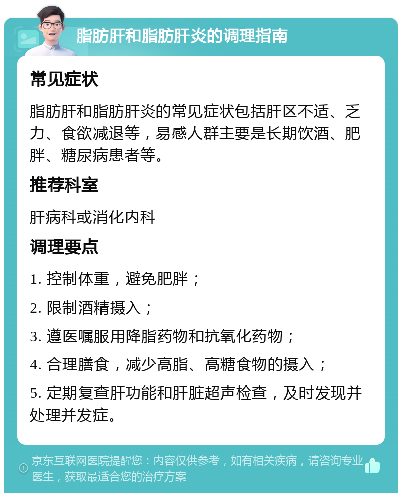 脂肪肝和脂肪肝炎的调理指南 常见症状 脂肪肝和脂肪肝炎的常见症状包括肝区不适、乏力、食欲减退等，易感人群主要是长期饮酒、肥胖、糖尿病患者等。 推荐科室 肝病科或消化内科 调理要点 1. 控制体重，避免肥胖； 2. 限制酒精摄入； 3. 遵医嘱服用降脂药物和抗氧化药物； 4. 合理膳食，减少高脂、高糖食物的摄入； 5. 定期复查肝功能和肝脏超声检查，及时发现并处理并发症。