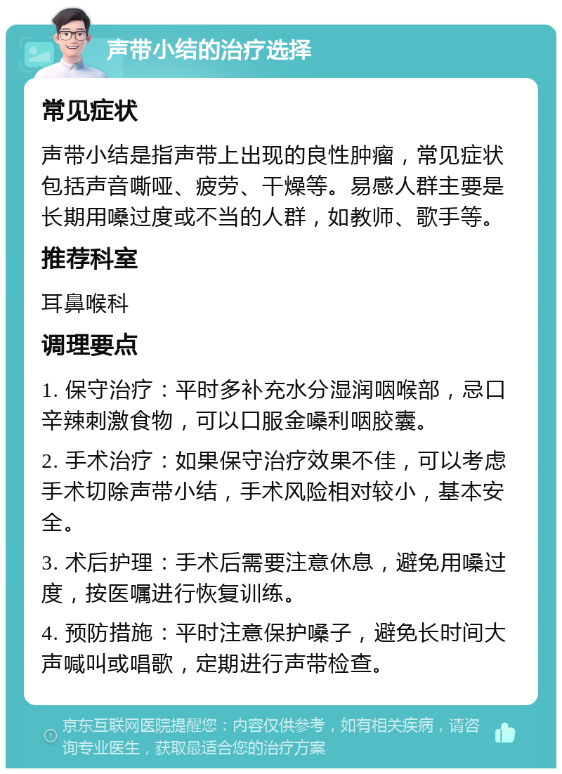 声带小结的治疗选择 常见症状 声带小结是指声带上出现的良性肿瘤，常见症状包括声音嘶哑、疲劳、干燥等。易感人群主要是长期用嗓过度或不当的人群，如教师、歌手等。 推荐科室 耳鼻喉科 调理要点 1. 保守治疗：平时多补充水分湿润咽喉部，忌口辛辣刺激食物，可以口服金嗓利咽胶囊。 2. 手术治疗：如果保守治疗效果不佳，可以考虑手术切除声带小结，手术风险相对较小，基本安全。 3. 术后护理：手术后需要注意休息，避免用嗓过度，按医嘱进行恢复训练。 4. 预防措施：平时注意保护嗓子，避免长时间大声喊叫或唱歌，定期进行声带检查。