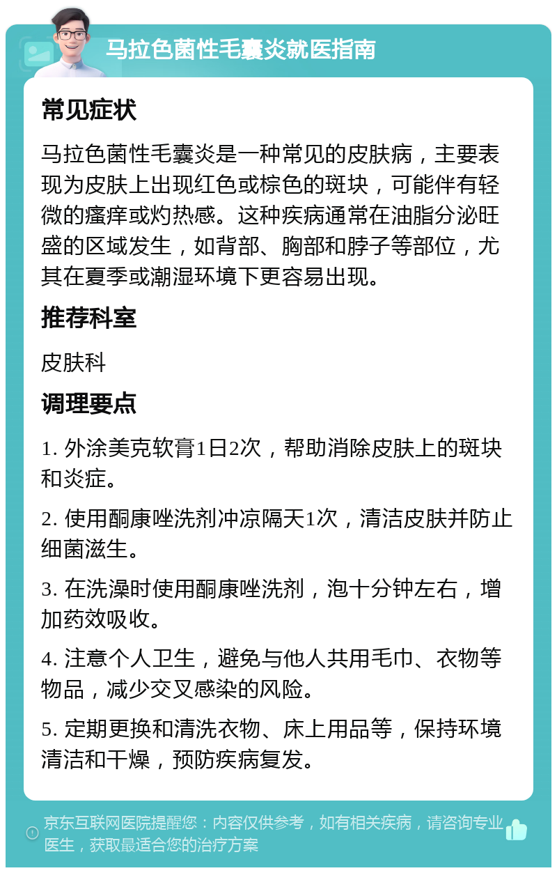 马拉色菌性毛囊炎就医指南 常见症状 马拉色菌性毛囊炎是一种常见的皮肤病，主要表现为皮肤上出现红色或棕色的斑块，可能伴有轻微的瘙痒或灼热感。这种疾病通常在油脂分泌旺盛的区域发生，如背部、胸部和脖子等部位，尤其在夏季或潮湿环境下更容易出现。 推荐科室 皮肤科 调理要点 1. 外涂美克软膏1日2次，帮助消除皮肤上的斑块和炎症。 2. 使用酮康唑洗剂冲凉隔天1次，清洁皮肤并防止细菌滋生。 3. 在洗澡时使用酮康唑洗剂，泡十分钟左右，增加药效吸收。 4. 注意个人卫生，避免与他人共用毛巾、衣物等物品，减少交叉感染的风险。 5. 定期更换和清洗衣物、床上用品等，保持环境清洁和干燥，预防疾病复发。