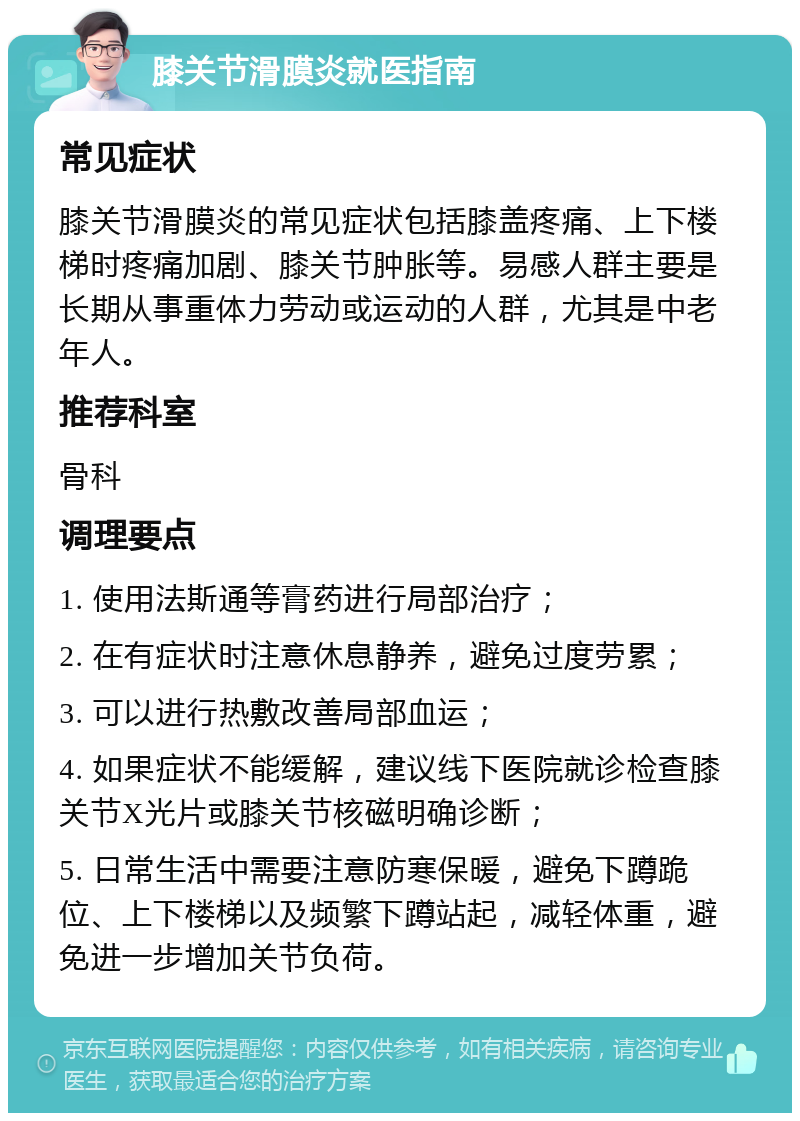 膝关节滑膜炎就医指南 常见症状 膝关节滑膜炎的常见症状包括膝盖疼痛、上下楼梯时疼痛加剧、膝关节肿胀等。易感人群主要是长期从事重体力劳动或运动的人群，尤其是中老年人。 推荐科室 骨科 调理要点 1. 使用法斯通等膏药进行局部治疗； 2. 在有症状时注意休息静养，避免过度劳累； 3. 可以进行热敷改善局部血运； 4. 如果症状不能缓解，建议线下医院就诊检查膝关节X光片或膝关节核磁明确诊断； 5. 日常生活中需要注意防寒保暖，避免下蹲跪位、上下楼梯以及频繁下蹲站起，减轻体重，避免进一步增加关节负荷。