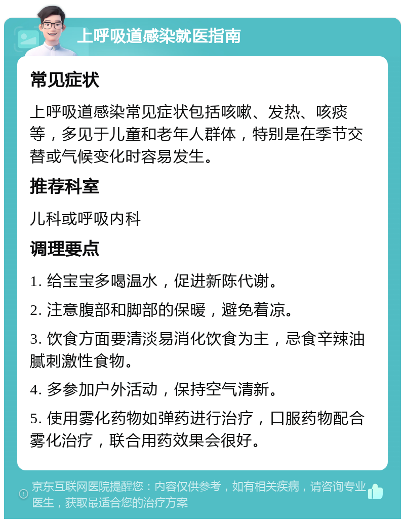 上呼吸道感染就医指南 常见症状 上呼吸道感染常见症状包括咳嗽、发热、咳痰等，多见于儿童和老年人群体，特别是在季节交替或气候变化时容易发生。 推荐科室 儿科或呼吸内科 调理要点 1. 给宝宝多喝温水，促进新陈代谢。 2. 注意腹部和脚部的保暖，避免着凉。 3. 饮食方面要清淡易消化饮食为主，忌食辛辣油腻刺激性食物。 4. 多参加户外活动，保持空气清新。 5. 使用雾化药物如弹药进行治疗，口服药物配合雾化治疗，联合用药效果会很好。