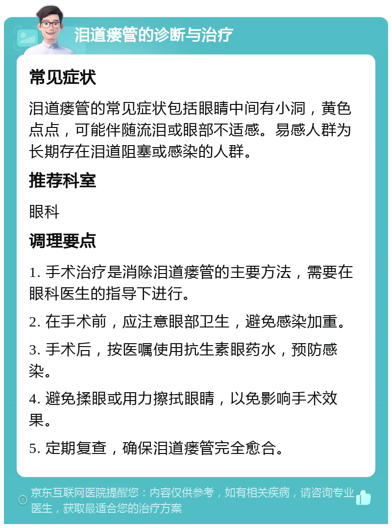 泪道瘘管的诊断与治疗 常见症状 泪道瘘管的常见症状包括眼睛中间有小洞，黄色点点，可能伴随流泪或眼部不适感。易感人群为长期存在泪道阻塞或感染的人群。 推荐科室 眼科 调理要点 1. 手术治疗是消除泪道瘘管的主要方法，需要在眼科医生的指导下进行。 2. 在手术前，应注意眼部卫生，避免感染加重。 3. 手术后，按医嘱使用抗生素眼药水，预防感染。 4. 避免揉眼或用力擦拭眼睛，以免影响手术效果。 5. 定期复查，确保泪道瘘管完全愈合。