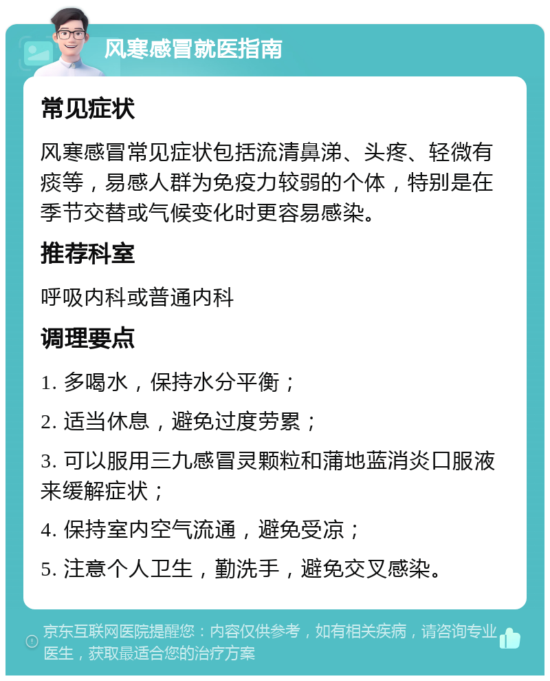 风寒感冒就医指南 常见症状 风寒感冒常见症状包括流清鼻涕、头疼、轻微有痰等，易感人群为免疫力较弱的个体，特别是在季节交替或气候变化时更容易感染。 推荐科室 呼吸内科或普通内科 调理要点 1. 多喝水，保持水分平衡； 2. 适当休息，避免过度劳累； 3. 可以服用三九感冒灵颗粒和蒲地蓝消炎口服液来缓解症状； 4. 保持室内空气流通，避免受凉； 5. 注意个人卫生，勤洗手，避免交叉感染。