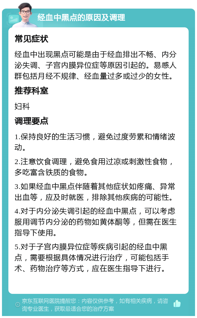 经血中黑点的原因及调理 常见症状 经血中出现黑点可能是由于经血排出不畅、内分泌失调、子宫内膜异位症等原因引起的。易感人群包括月经不规律、经血量过多或过少的女性。 推荐科室 妇科 调理要点 1.保持良好的生活习惯，避免过度劳累和情绪波动。 2.注意饮食调理，避免食用过凉或刺激性食物，多吃富含铁质的食物。 3.如果经血中黑点伴随着其他症状如疼痛、异常出血等，应及时就医，排除其他疾病的可能性。 4.对于内分泌失调引起的经血中黑点，可以考虑服用调节内分泌的药物如黄体酮等，但需在医生指导下使用。 5.对于子宫内膜异位症等疾病引起的经血中黑点，需要根据具体情况进行治疗，可能包括手术、药物治疗等方式，应在医生指导下进行。