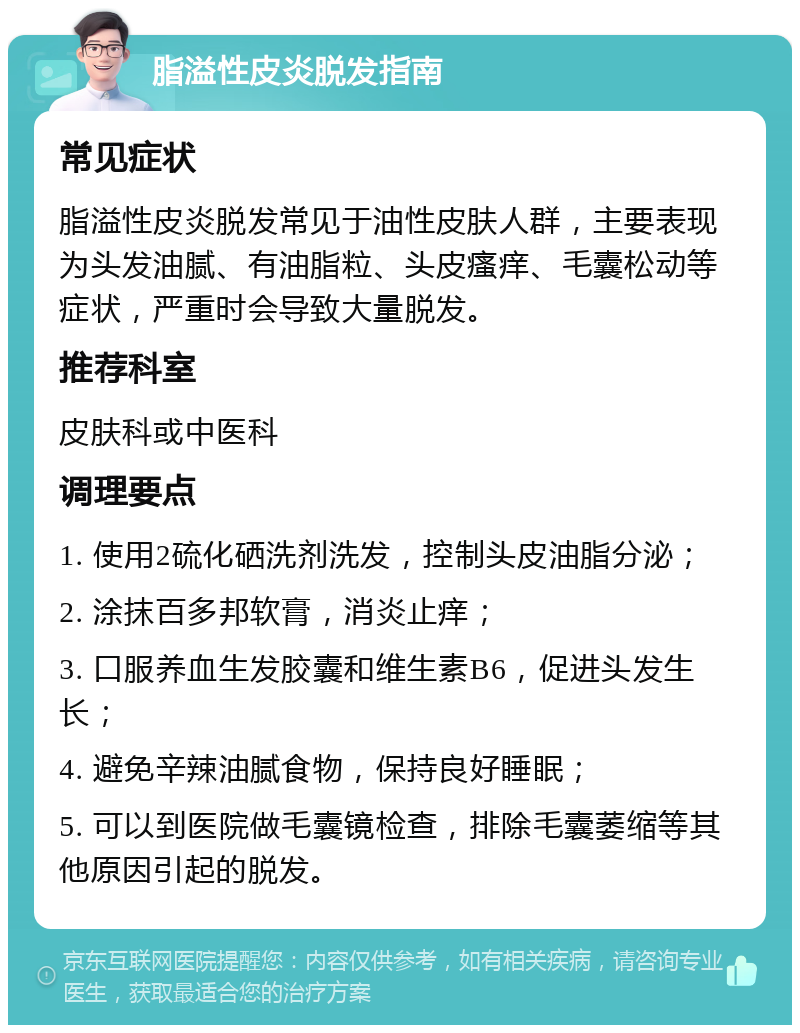 脂溢性皮炎脱发指南 常见症状 脂溢性皮炎脱发常见于油性皮肤人群，主要表现为头发油腻、有油脂粒、头皮瘙痒、毛囊松动等症状，严重时会导致大量脱发。 推荐科室 皮肤科或中医科 调理要点 1. 使用2硫化硒洗剂洗发，控制头皮油脂分泌； 2. 涂抹百多邦软膏，消炎止痒； 3. 口服养血生发胶囊和维生素B6，促进头发生长； 4. 避免辛辣油腻食物，保持良好睡眠； 5. 可以到医院做毛囊镜检查，排除毛囊萎缩等其他原因引起的脱发。