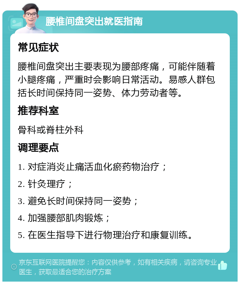 腰椎间盘突出就医指南 常见症状 腰椎间盘突出主要表现为腰部疼痛，可能伴随着小腿疼痛，严重时会影响日常活动。易感人群包括长时间保持同一姿势、体力劳动者等。 推荐科室 骨科或脊柱外科 调理要点 1. 对症消炎止痛活血化瘀药物治疗； 2. 针灸理疗； 3. 避免长时间保持同一姿势； 4. 加强腰部肌肉锻炼； 5. 在医生指导下进行物理治疗和康复训练。