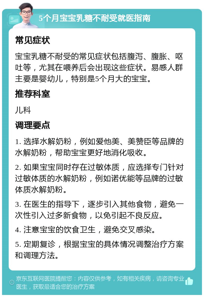 5个月宝宝乳糖不耐受就医指南 常见症状 宝宝乳糖不耐受的常见症状包括腹泻、腹胀、呕吐等，尤其在喂养后会出现这些症状。易感人群主要是婴幼儿，特别是5个月大的宝宝。 推荐科室 儿科 调理要点 1. 选择水解奶粉，例如爱他美、美赞臣等品牌的水解奶粉，帮助宝宝更好地消化吸收。 2. 如果宝宝同时存在过敏体质，应选择专门针对过敏体质的水解奶粉，例如诺优能等品牌的过敏体质水解奶粉。 3. 在医生的指导下，逐步引入其他食物，避免一次性引入过多新食物，以免引起不良反应。 4. 注意宝宝的饮食卫生，避免交叉感染。 5. 定期复诊，根据宝宝的具体情况调整治疗方案和调理方法。