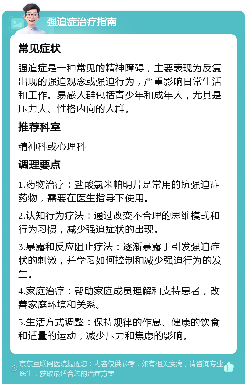 强迫症治疗指南 常见症状 强迫症是一种常见的精神障碍，主要表现为反复出现的强迫观念或强迫行为，严重影响日常生活和工作。易感人群包括青少年和成年人，尤其是压力大、性格内向的人群。 推荐科室 精神科或心理科 调理要点 1.药物治疗：盐酸氯米帕明片是常用的抗强迫症药物，需要在医生指导下使用。 2.认知行为疗法：通过改变不合理的思维模式和行为习惯，减少强迫症状的出现。 3.暴露和反应阻止疗法：逐渐暴露于引发强迫症状的刺激，并学习如何控制和减少强迫行为的发生。 4.家庭治疗：帮助家庭成员理解和支持患者，改善家庭环境和关系。 5.生活方式调整：保持规律的作息、健康的饮食和适量的运动，减少压力和焦虑的影响。