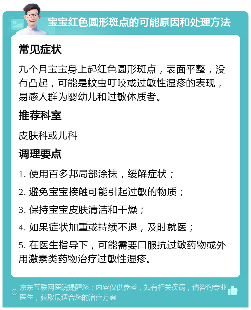 宝宝红色圆形斑点的可能原因和处理方法 常见症状 九个月宝宝身上起红色圆形斑点，表面平整，没有凸起，可能是蚊虫叮咬或过敏性湿疹的表现，易感人群为婴幼儿和过敏体质者。 推荐科室 皮肤科或儿科 调理要点 1. 使用百多邦局部涂抹，缓解症状； 2. 避免宝宝接触可能引起过敏的物质； 3. 保持宝宝皮肤清洁和干燥； 4. 如果症状加重或持续不退，及时就医； 5. 在医生指导下，可能需要口服抗过敏药物或外用激素类药物治疗过敏性湿疹。