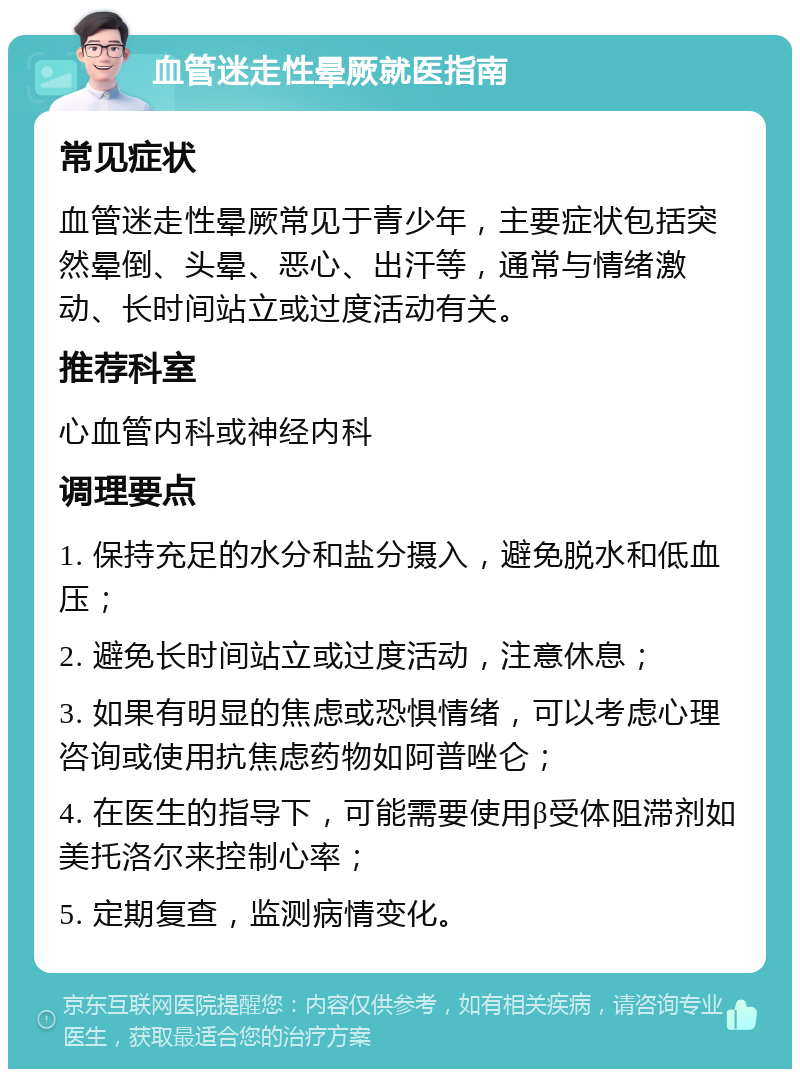 血管迷走性晕厥就医指南 常见症状 血管迷走性晕厥常见于青少年，主要症状包括突然晕倒、头晕、恶心、出汗等，通常与情绪激动、长时间站立或过度活动有关。 推荐科室 心血管内科或神经内科 调理要点 1. 保持充足的水分和盐分摄入，避免脱水和低血压； 2. 避免长时间站立或过度活动，注意休息； 3. 如果有明显的焦虑或恐惧情绪，可以考虑心理咨询或使用抗焦虑药物如阿普唑仑； 4. 在医生的指导下，可能需要使用β受体阻滞剂如美托洛尔来控制心率； 5. 定期复查，监测病情变化。