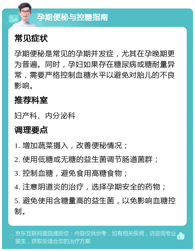 孕期便秘与控糖指南 常见症状 孕期便秘是常见的孕期并发症，尤其在孕晚期更为普遍。同时，孕妇如果存在糖尿病或糖耐量异常，需要严格控制血糖水平以避免对胎儿的不良影响。 推荐科室 妇产科、内分泌科 调理要点 1. 增加蔬菜摄入，改善便秘情况； 2. 使用低糖或无糖的益生菌调节肠道菌群； 3. 控制血糖，避免食用高糖食物； 4. 注意阴道炎的治疗，选择孕期安全的药物； 5. 避免使用含糖量高的益生菌，以免影响血糖控制。