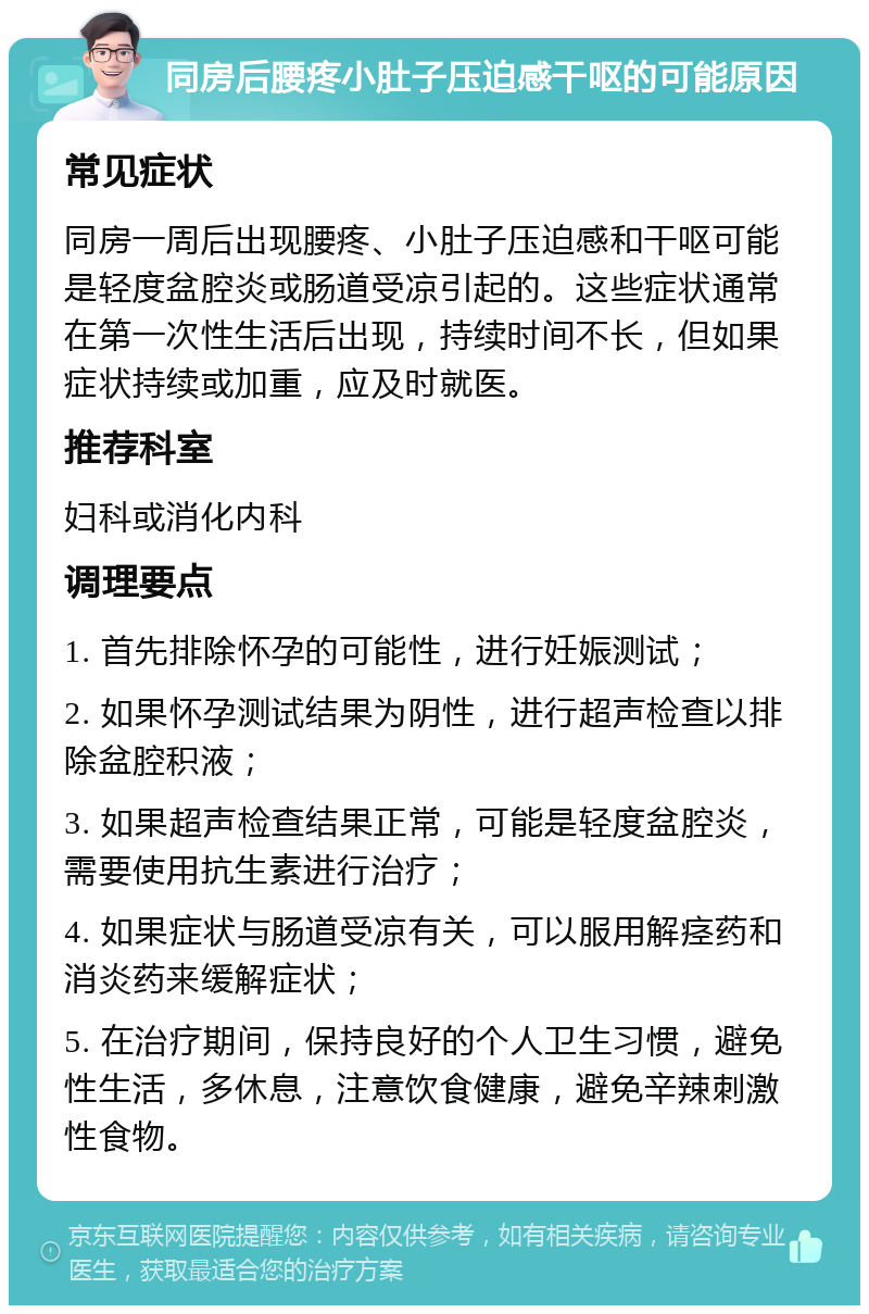 同房后腰疼小肚子压迫感干呕的可能原因 常见症状 同房一周后出现腰疼、小肚子压迫感和干呕可能是轻度盆腔炎或肠道受凉引起的。这些症状通常在第一次性生活后出现，持续时间不长，但如果症状持续或加重，应及时就医。 推荐科室 妇科或消化内科 调理要点 1. 首先排除怀孕的可能性，进行妊娠测试； 2. 如果怀孕测试结果为阴性，进行超声检查以排除盆腔积液； 3. 如果超声检查结果正常，可能是轻度盆腔炎，需要使用抗生素进行治疗； 4. 如果症状与肠道受凉有关，可以服用解痉药和消炎药来缓解症状； 5. 在治疗期间，保持良好的个人卫生习惯，避免性生活，多休息，注意饮食健康，避免辛辣刺激性食物。