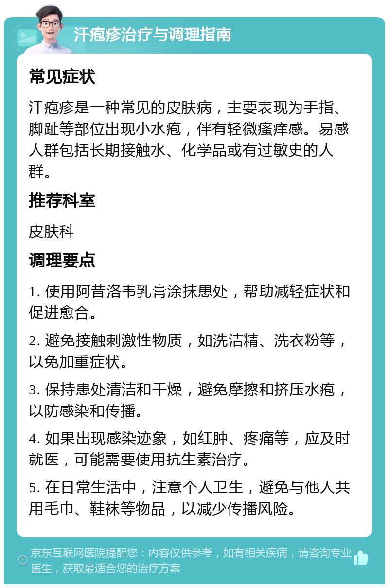 汗疱疹治疗与调理指南 常见症状 汗疱疹是一种常见的皮肤病，主要表现为手指、脚趾等部位出现小水疱，伴有轻微瘙痒感。易感人群包括长期接触水、化学品或有过敏史的人群。 推荐科室 皮肤科 调理要点 1. 使用阿昔洛韦乳膏涂抹患处，帮助减轻症状和促进愈合。 2. 避免接触刺激性物质，如洗洁精、洗衣粉等，以免加重症状。 3. 保持患处清洁和干燥，避免摩擦和挤压水疱，以防感染和传播。 4. 如果出现感染迹象，如红肿、疼痛等，应及时就医，可能需要使用抗生素治疗。 5. 在日常生活中，注意个人卫生，避免与他人共用毛巾、鞋袜等物品，以减少传播风险。