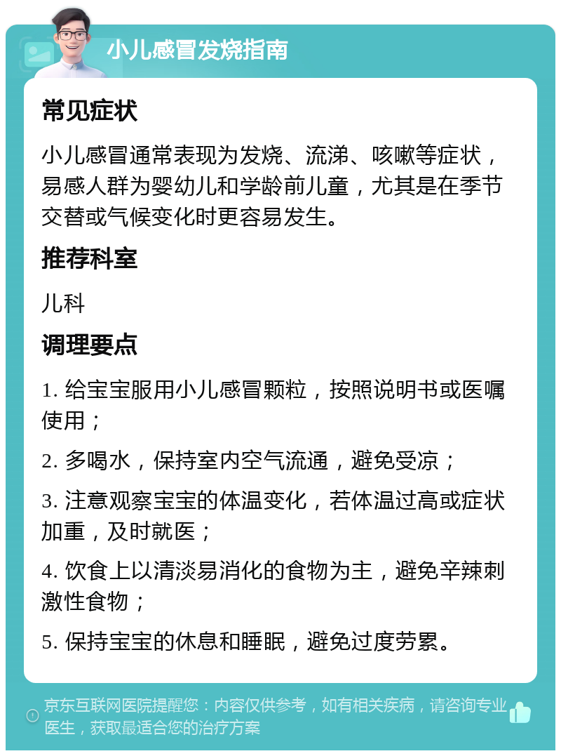 小儿感冒发烧指南 常见症状 小儿感冒通常表现为发烧、流涕、咳嗽等症状，易感人群为婴幼儿和学龄前儿童，尤其是在季节交替或气候变化时更容易发生。 推荐科室 儿科 调理要点 1. 给宝宝服用小儿感冒颗粒，按照说明书或医嘱使用； 2. 多喝水，保持室内空气流通，避免受凉； 3. 注意观察宝宝的体温变化，若体温过高或症状加重，及时就医； 4. 饮食上以清淡易消化的食物为主，避免辛辣刺激性食物； 5. 保持宝宝的休息和睡眠，避免过度劳累。