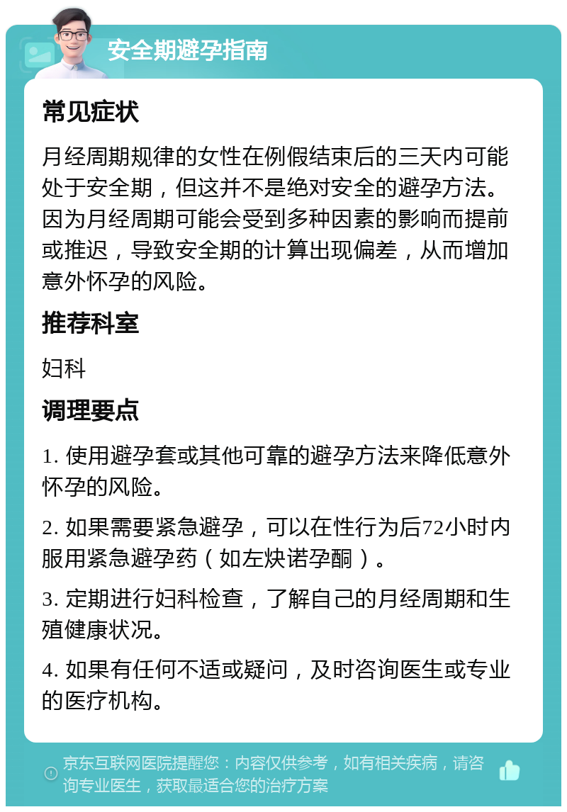 安全期避孕指南 常见症状 月经周期规律的女性在例假结束后的三天内可能处于安全期，但这并不是绝对安全的避孕方法。因为月经周期可能会受到多种因素的影响而提前或推迟，导致安全期的计算出现偏差，从而增加意外怀孕的风险。 推荐科室 妇科 调理要点 1. 使用避孕套或其他可靠的避孕方法来降低意外怀孕的风险。 2. 如果需要紧急避孕，可以在性行为后72小时内服用紧急避孕药（如左炔诺孕酮）。 3. 定期进行妇科检查，了解自己的月经周期和生殖健康状况。 4. 如果有任何不适或疑问，及时咨询医生或专业的医疗机构。