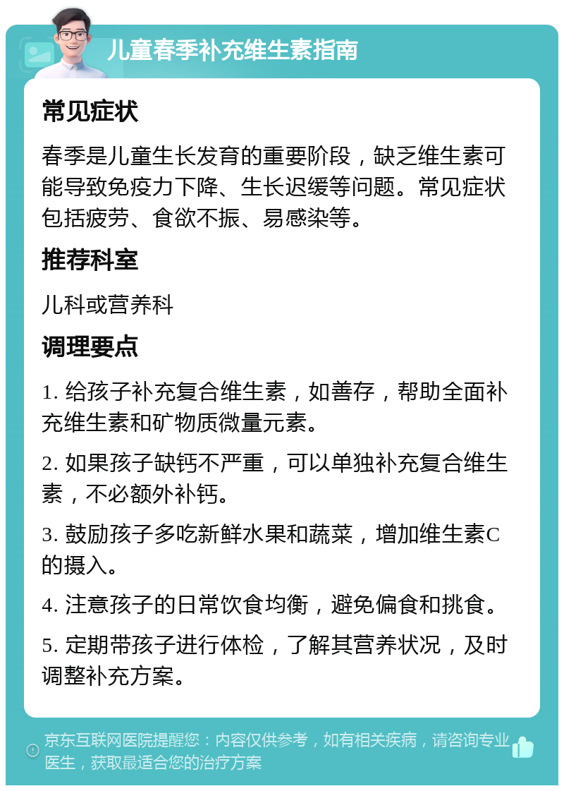 儿童春季补充维生素指南 常见症状 春季是儿童生长发育的重要阶段，缺乏维生素可能导致免疫力下降、生长迟缓等问题。常见症状包括疲劳、食欲不振、易感染等。 推荐科室 儿科或营养科 调理要点 1. 给孩子补充复合维生素，如善存，帮助全面补充维生素和矿物质微量元素。 2. 如果孩子缺钙不严重，可以单独补充复合维生素，不必额外补钙。 3. 鼓励孩子多吃新鲜水果和蔬菜，增加维生素C的摄入。 4. 注意孩子的日常饮食均衡，避免偏食和挑食。 5. 定期带孩子进行体检，了解其营养状况，及时调整补充方案。