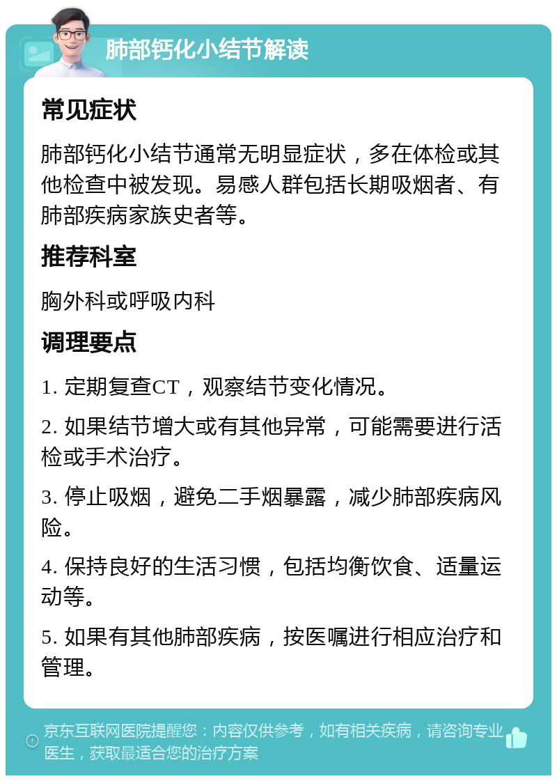 肺部钙化小结节解读 常见症状 肺部钙化小结节通常无明显症状，多在体检或其他检查中被发现。易感人群包括长期吸烟者、有肺部疾病家族史者等。 推荐科室 胸外科或呼吸内科 调理要点 1. 定期复查CT，观察结节变化情况。 2. 如果结节增大或有其他异常，可能需要进行活检或手术治疗。 3. 停止吸烟，避免二手烟暴露，减少肺部疾病风险。 4. 保持良好的生活习惯，包括均衡饮食、适量运动等。 5. 如果有其他肺部疾病，按医嘱进行相应治疗和管理。