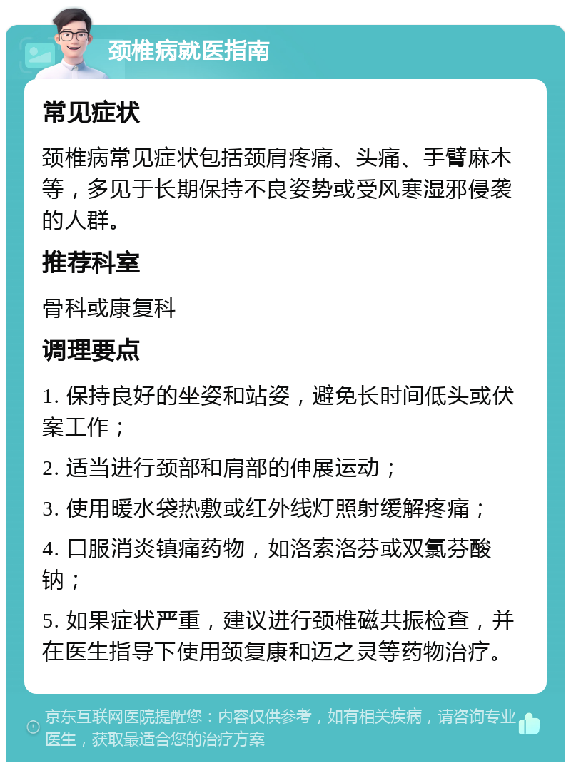 颈椎病就医指南 常见症状 颈椎病常见症状包括颈肩疼痛、头痛、手臂麻木等，多见于长期保持不良姿势或受风寒湿邪侵袭的人群。 推荐科室 骨科或康复科 调理要点 1. 保持良好的坐姿和站姿，避免长时间低头或伏案工作； 2. 适当进行颈部和肩部的伸展运动； 3. 使用暖水袋热敷或红外线灯照射缓解疼痛； 4. 口服消炎镇痛药物，如洛索洛芬或双氯芬酸钠； 5. 如果症状严重，建议进行颈椎磁共振检查，并在医生指导下使用颈复康和迈之灵等药物治疗。