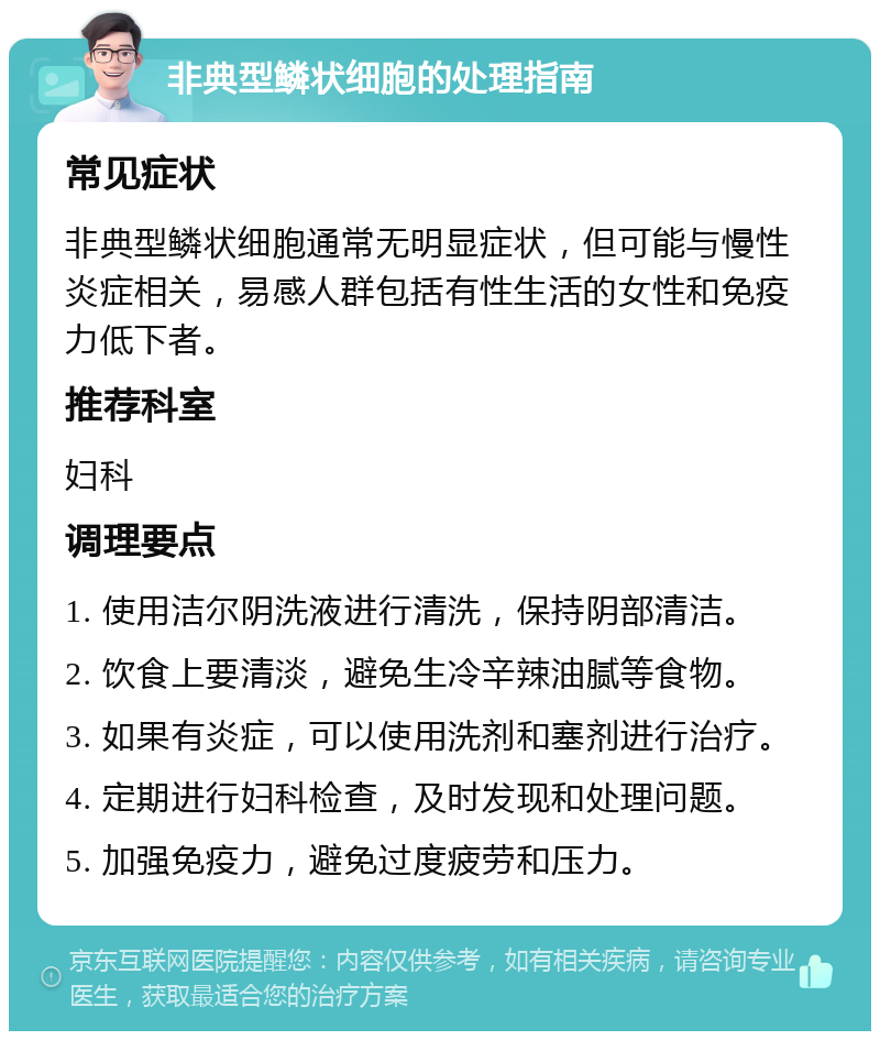 非典型鳞状细胞的处理指南 常见症状 非典型鳞状细胞通常无明显症状，但可能与慢性炎症相关，易感人群包括有性生活的女性和免疫力低下者。 推荐科室 妇科 调理要点 1. 使用洁尔阴洗液进行清洗，保持阴部清洁。 2. 饮食上要清淡，避免生冷辛辣油腻等食物。 3. 如果有炎症，可以使用洗剂和塞剂进行治疗。 4. 定期进行妇科检查，及时发现和处理问题。 5. 加强免疫力，避免过度疲劳和压力。