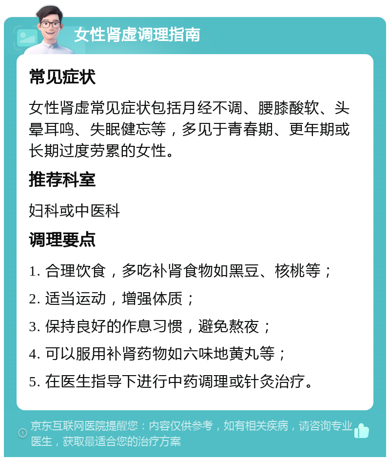 女性肾虚调理指南 常见症状 女性肾虚常见症状包括月经不调、腰膝酸软、头晕耳鸣、失眠健忘等，多见于青春期、更年期或长期过度劳累的女性。 推荐科室 妇科或中医科 调理要点 1. 合理饮食，多吃补肾食物如黑豆、核桃等； 2. 适当运动，增强体质； 3. 保持良好的作息习惯，避免熬夜； 4. 可以服用补肾药物如六味地黄丸等； 5. 在医生指导下进行中药调理或针灸治疗。