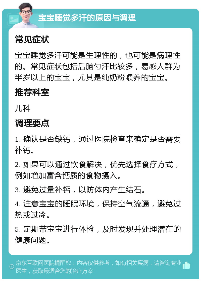 宝宝睡觉多汗的原因与调理 常见症状 宝宝睡觉多汗可能是生理性的，也可能是病理性的。常见症状包括后脑勺汗比较多，易感人群为半岁以上的宝宝，尤其是纯奶粉喂养的宝宝。 推荐科室 儿科 调理要点 1. 确认是否缺钙，通过医院检查来确定是否需要补钙。 2. 如果可以通过饮食解决，优先选择食疗方式，例如增加富含钙质的食物摄入。 3. 避免过量补钙，以防体内产生结石。 4. 注意宝宝的睡眠环境，保持空气流通，避免过热或过冷。 5. 定期带宝宝进行体检，及时发现并处理潜在的健康问题。